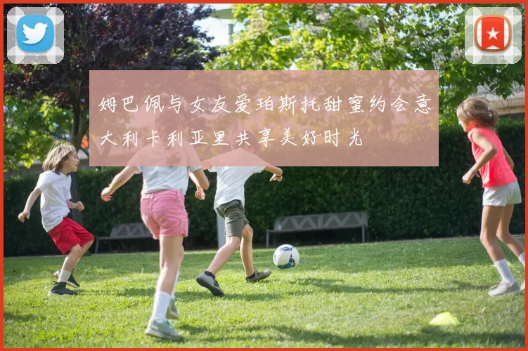 姆巴佩与女友爱珀斯托甜蜜约会意大利卡利亚里共享美好时光