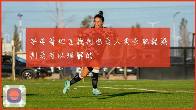 字母哥坦言裁判也是人类会犯错漏判是可以理解的
