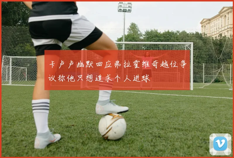 卡卢卢幽默回应弗拉霍维奇越位争议称他只想追求个人进球