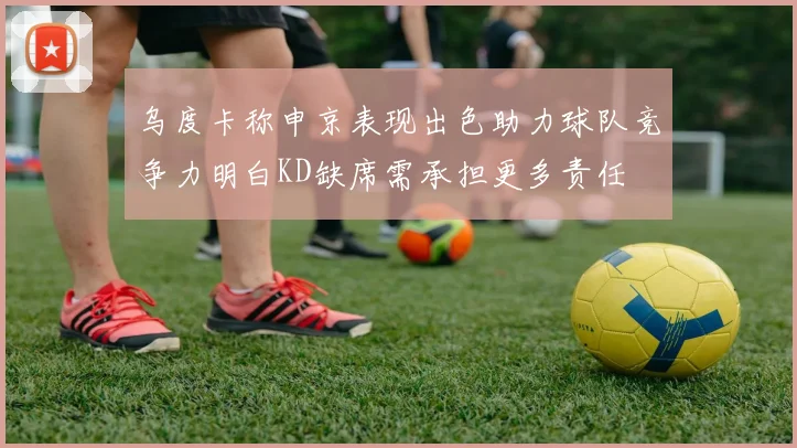 乌度卡称申京表现出色助力球队竞争力明白KD缺席需承担更多责任