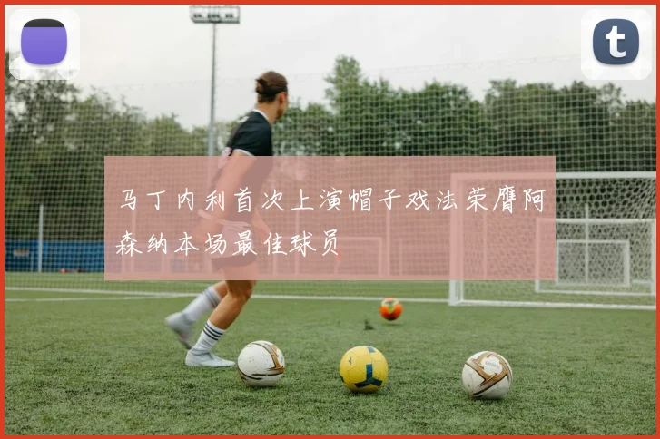 马丁内利首次上演帽子戏法荣膺阿森纳本场最佳球员