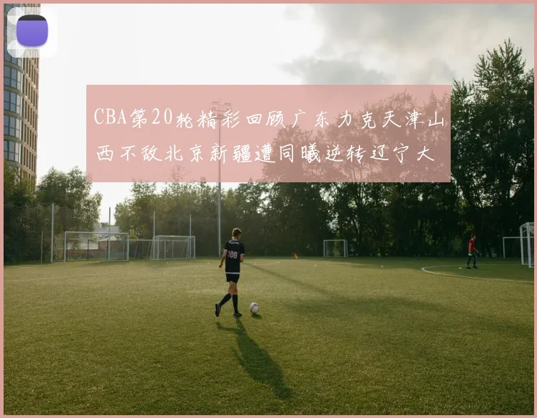 CBA第20轮精彩回顾广东力克天津山西不敌北京新疆遭同曦逆转辽宁大胜四川