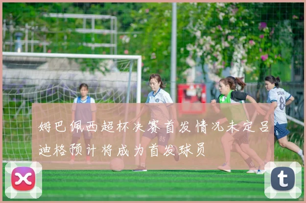姆巴佩西超杯决赛首发情况未定吕迪格预计将成为首发球员