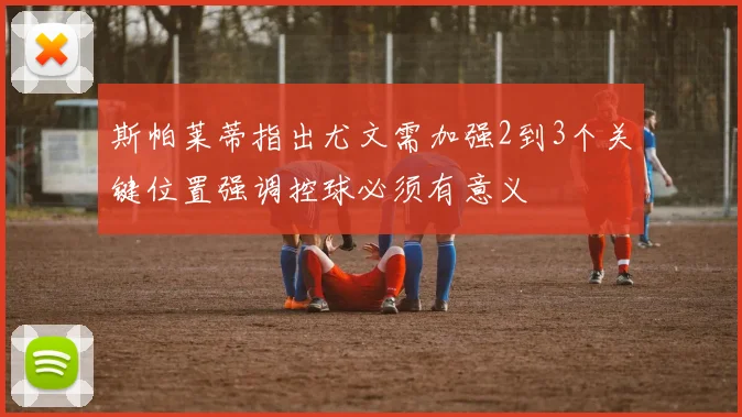斯帕莱蒂指出尤文需加强2到3个关键位置强调控球必须有意义