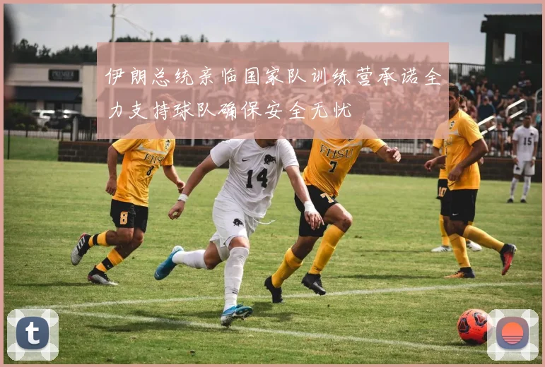 伊朗总统亲临国家队训练营承诺全力支持球队确保安全无忧