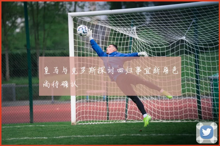皇马与克罗斯探讨回归事宜新角色尚待确认