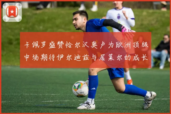 卡佩罗盛赞恰尔汉奥卢为欧洲顶级中场期待伊尔迪兹与居莱尔的成长
