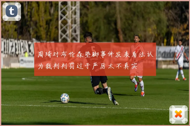 周琦对布伦森垫脚事件发表看法认为裁判判罚过于严厉太不真实