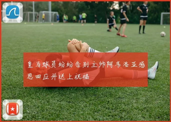 皇马球员纷纷告别主帅阿韦洛亚感恩回应并送上祝福