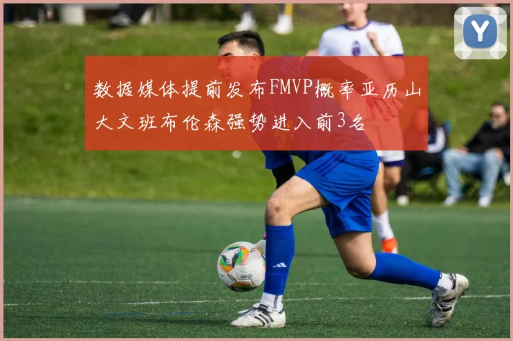 数据媒体提前发布FMVP概率亚历山大文班布伦森强势进入前3名