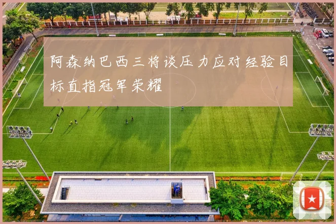 阿森纳巴西三将谈压力应对经验目标直指冠军荣耀