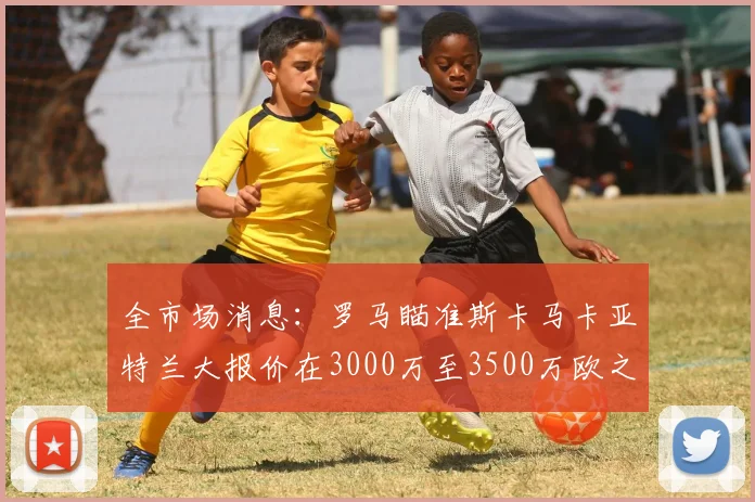 全市场消息：罗马瞄准斯卡马卡亚特兰大报价在3000万至3500万欧之间