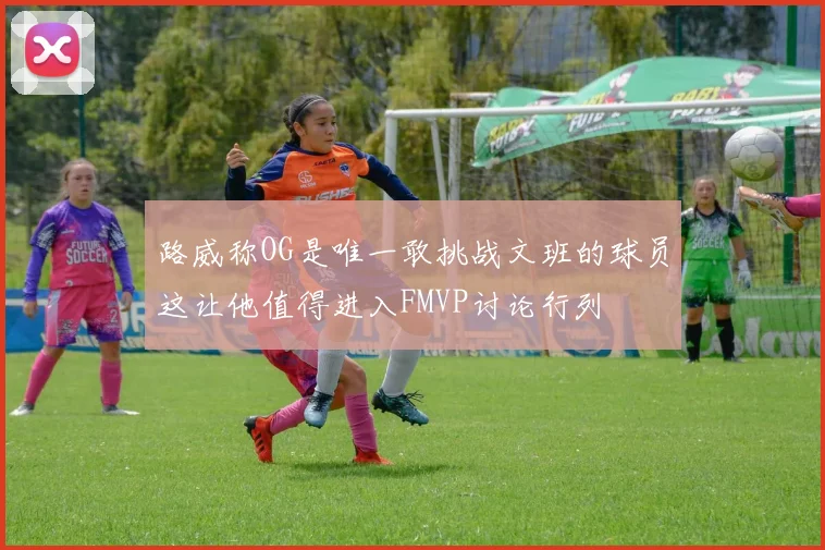 路威称OG是唯一敢挑战文班的球员这让他值得进入FMVP讨论行列