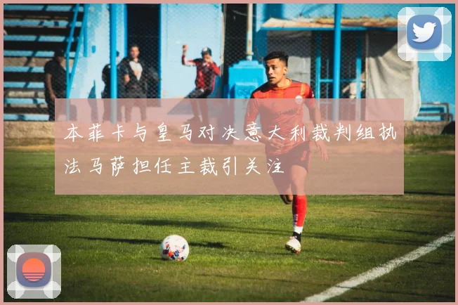 本菲卡与皇马对决意大利裁判组执法马萨担任主裁引关注