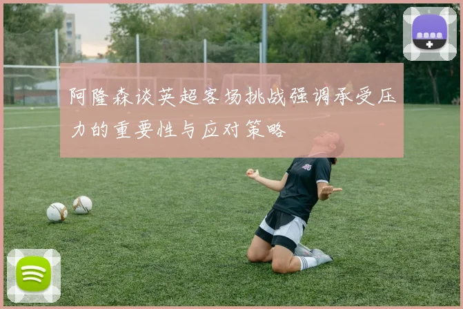 阿隆森谈英超客场挑战强调承受压力的重要性与应对策略