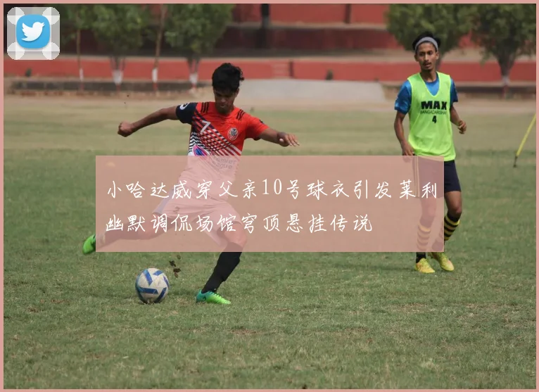 小哈达威穿父亲10号球衣引发莱利幽默调侃场馆穹顶悬挂传说