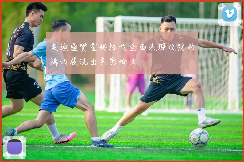 麦迪盛赞霍姆格伦全面表现攻防两端均展现出色影响力