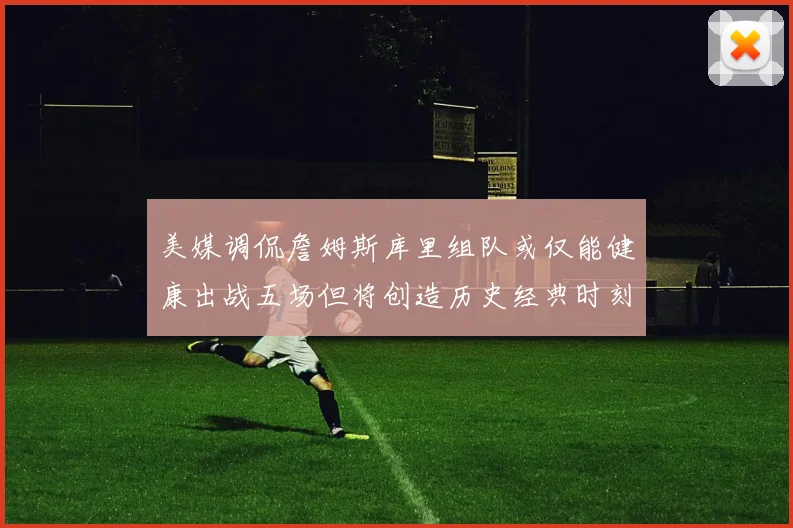 美媒调侃詹姆斯库里组队或仅能健康出战五场但将创造历史经典时刻