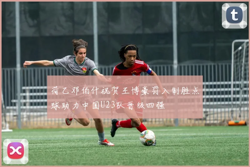 荷乙邓伯什祝贺王博豪罚入制胜点球助力中国U23队晋级四强
